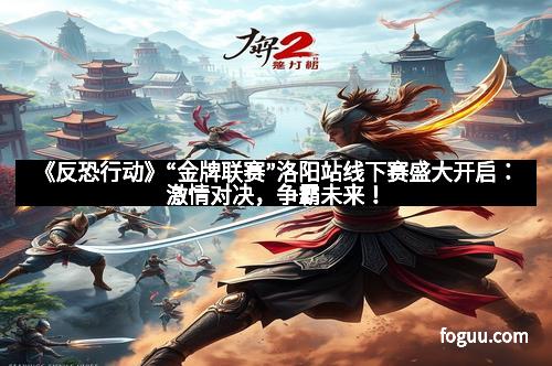 《反恐行动》“金牌联赛”洛阳站线下赛盛大开启：激情对决，争霸未来！